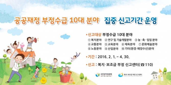 공공재정 부정수급 10대분야 집중 신고기간 운영 - 신고대상 부정수급 10대분야 1.복지분야 2.연구 및 기술개발분야 3.농,축,임업분야 4.교통분야 5.교육분야 6.체육분야 7.문화예술분야 8.노동분야 9.산업분야 10.기타(환경,해양수산)분야 / 기간:2016.2.1~4.30 / 신고:복지,보조금 부정 신고센터(110번)
