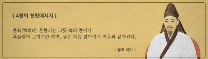 4월의 청렴메시지 물욕(物慾)은 흔들리는 그릇 속의 물이다. 흔들림이 그치기만 하면, 물은 차츰 맑아져서 처음과 같아진다.