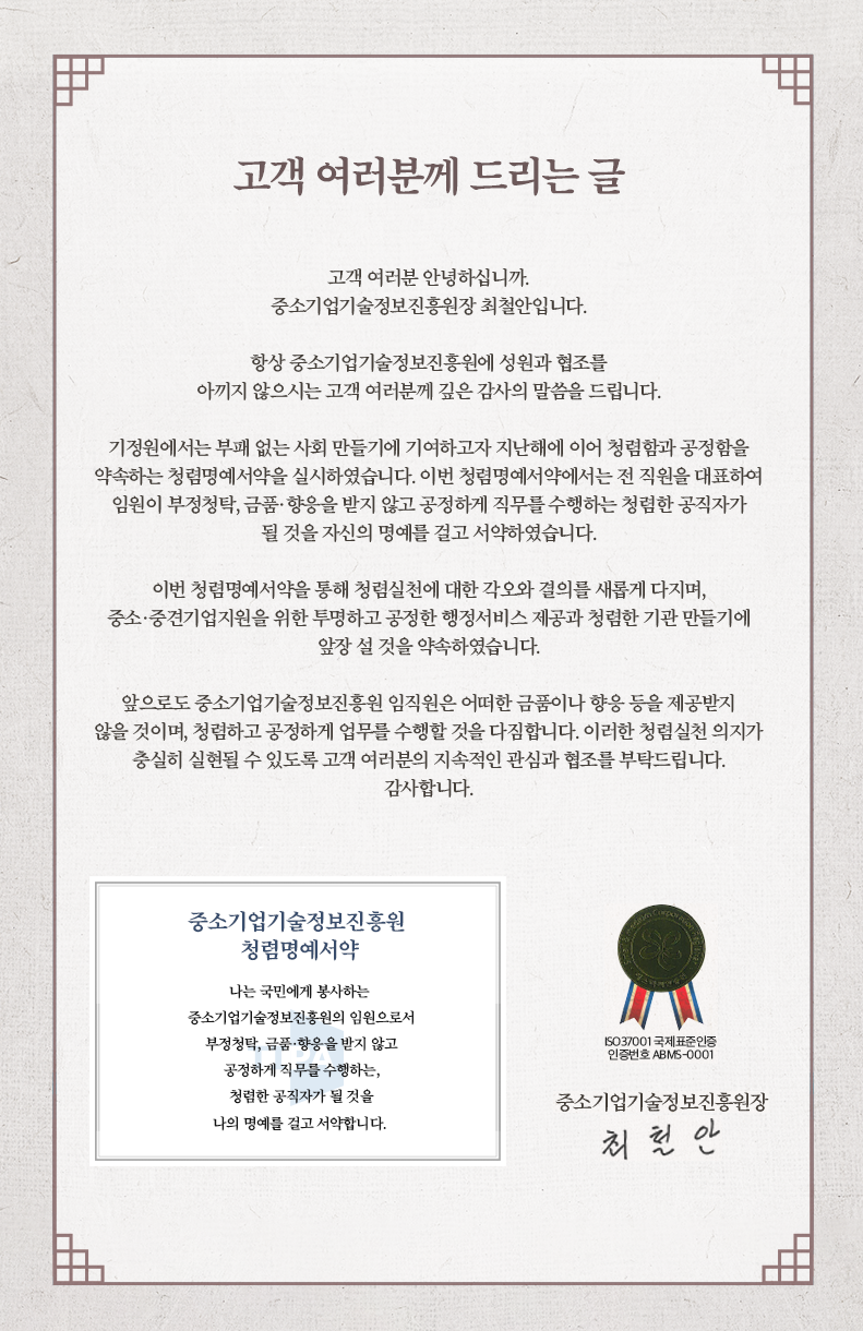 고객 여러분께 드리는 글<br />
고객 여러분 안녕하십니까. 중소기업기술정보진흥원장 최철안입니다.<br />
항상 중소기업기술정보진흥원에 성원과 협조를 아끼지 않으시는 고객 여러분께 깊은 감사의 말씀을 드립니다.<br />
기정원에서는 부패 없는 사회 만들기에 기여하고자 지난해에 이어 청렴함과 공정함을 약속하는 청렴명예서약을 실시하였습니다. 이번 청렴명예서약에서는 전 직원을 대표하여 임원이 부정청탁, 금품·향응을 받지 않고 공정하게 직무를 수행하는 청렴한 공직자가<br />
될 것을 자신의 명예를 걸고 서약하였습니다.<br />
이번 청렴명예서약을 통해 청렴실천에 대한 각오와 결의를 새롭게 다지며, 중소·중견기업지원을 위한 투명하고 공정한 행정서비스 제공과 청렴한 기관 만들기에<br />
앞장 설 것을 약속하였습니다.<br />
앞으로도 중소기업기술정보진흥원 임직원은 어떠한 금품이나 향응 등을 제공받지 않을 것이며, 청렴하고 공정하게 업무를 수행할 것을 다짐합니다. 이러한 청렴실천 의지가 충실히 실현될 수 있도록 고객 여러분의 지속적인 관심과 협조를 부탁드립니다.<br />
감사합니다.<br />
중소기업기술정보진흥원<br />
청렴명예서약<br />
나는 국민에게 봉사하는 중소기업기술정보진흥원의 임원으로서 부정청탁, 금품·향응을 받지 않고 공정하게 직무를 수행하는,<br />
청렴한 공직자가 될 것을 나의 명예를 걸고 서약합니다.<br />
50 37001 국제표준인증 인증번호 ABM6-0001<br />
중소기업기술정보진흥원장<br />
최철안<br />
