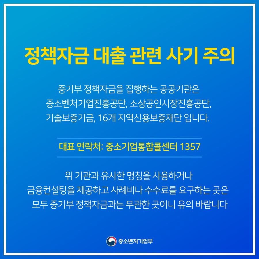 정책자금 대출 관련 사기 주의<br />
중기부 정책자금을 집행하는 공공기관은 중소벤처기업진흥공단, 소상공인시장진흥공단, 기술보증기금, 16개 지역신용보증재단 입니다.<br />
'대표 연락처: 중소기업통합콜센터 1357<br />
위 기관과 유사한 명칭을 사용하거나 금융컨설팅을 제공하고 사례비나 수수료를 요구하는 곳은 모두 중기부 정책자금과는 무관한 곳이니 유의 바랍니다.<br />
중소벤처기업부<br />
