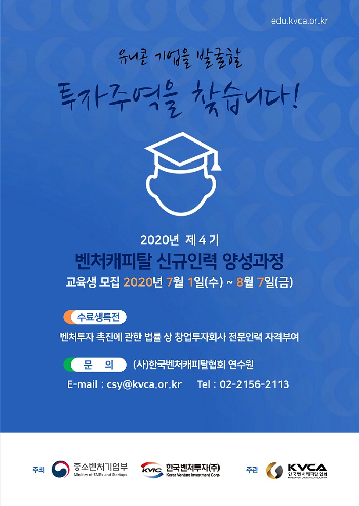 유니콘 기업을 발굴할 투자주역을 찾습니다!<br />
2020년 제4기 벤처캐피탈 신규인력 양성과정 교육생 모집<br />
2020년 7월 1일(수) ~ 8월 7일(금)<br />
- 수료생 특전: 벤처투자 촉진에 관한 법률 상 창업투자회사 전문인력 자격부여<br />
- 문의: (사)한국벤처캐피탈협회 연수원, e-mail: csy@kvca.or.kr, tel: 02-2156-2113<br />
주최: 중소벤처기업부, 한국벤처투자(주)<br />
주관: 한국벤처캐피탈협회