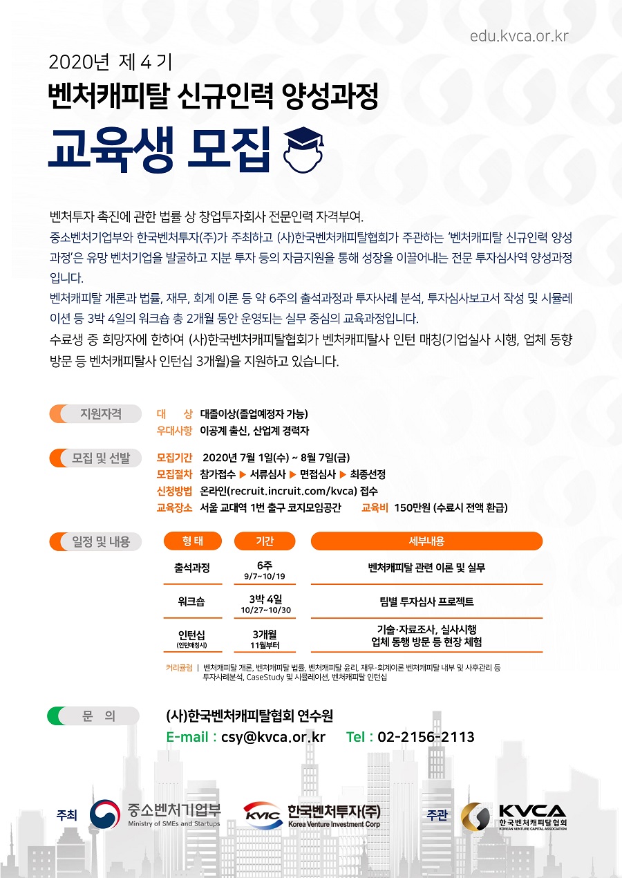 2020년 제4기 벤처캐피탈 신규인력 양성과정 교육생 모집<br />
벤처투자 촉진에 관한 법률 상 창업투자회사 전문인력 자격부여.<br />
중소벤처기업부와 한국벤처투자(주)가 주최하고 (사)한국벤처캐피탈협회가 주관하는 '벤처캐피탈 신규인력 양성 과정'은 유망 벤처기업을 발굴하고 지분 투자 등의 자금지원을 통해 성장을 이끌어내는 전문 투자심사역 양성과정입니다.<br />
벤처캐피탈 개론과 법률, 재무, 회계 이론 등 약 6주의 출석과정과 투자사례 분석, 투자심사보고서 작성 및 시뮬레이션 등 3박 4일의 워크숍 총 2개월 동안 운영되는 실무 중심의 교육과정입니다.<br />
수료생 중 희망자에 한하여 (사)한국벤처캐피탈협회가 벤처캐피탈사 인턴 매칭(기업실사 시행, 업체 동향 방문 등 벤처캐피탈사 인턴십 3개월)을 지원하고 있습니다.<br />
- 지원자격 대상: 대졸이상(졸업예정자 가능)<br />
- 지원자격 우대사항: 이공계 출신, 산업계 경력자<br />
- 모집 및 선발 모집기간: 2020년 7월 1일(수) ~ 8월 7일(금)<br />
- 모집 및 선발 모집절차: 참가접수, 서류심사, 면접심사, 최종선정<br />
- 모집 및 선발 신청방법: 온라인(recruit.incruit.com/kvca) 접수<br />
- 모집 및 선발 교육장소: 서울 교대역 1번 출구 코지모임공간<br />
- 모집 및 선발 교육비: 150만원(수료시 전액 환급)<br />
- 일정 및 내용: 출석과정 6주(9/7~10/19) 벤처캐피탈 관련 이론 및 실무, 워크숍 3박 4일(10/27~10/30) 팀별 투자심사 프로젝트, 인턴십(인턴매칭시) 3개월(11월부터) 기술, 자료조사, 실사시행 업체 동행 방문 등 현장 체험<br />
- 문의: (사)한국벤처캐피탈협회 연수원,  email: csy@kvca.or.kr, tel: 02-2156-2113<br />
- 주최: 중소벤처기업부, 한국벤처투자(주)<br />
- 주관: 한국벤처캐피탈협회