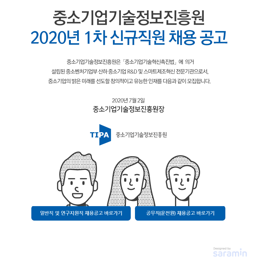 중소기업기술정보진흥원 2020년 1차 신규직원 채용 공고<br />
중소기업기술정보진흥원은 중소기업기술혁신촉진법에 의거 설립된 중소벤처기업부 산하 중소기업 R&D 및 스마트제조혁신 전문기관으로서, 중소기업의 밝은 미래를 선도할 창의적이고 유능한 인재를 다음과 같이 모집합니다.<br />
2020년 7월 2일<br />
중소기업기술정보진흥원장<br />
일반직 및 연구지원직 채용공고 바로가기, 공무직(운전원) 채용공고 바로가기