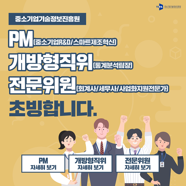 중소기업기술정보진흥원<br />
PM(중소기업R&D/스마트제조혁신)<br />
개방형직위(통계분석팀장)<br />
전문위원(회계사/세무사/사업화지원전문가)<br />
초빙합니다.<br />
PM 자세히 보기, 개방형직위 자세히 보기, 전문위원 자세히 보기