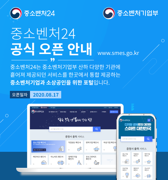 중소벤처24 공식 오픈 안내<br />
www.smes.go.kr<br />
중소벤처24는 중소벤처기업부 산하 다양한 기관에 흩어져 제공되던 서비스를 한곳에서 통합 제공하는 중소벤처기업과 소상공인을 위한 포털입니다.<br />
오픈일자-2020.08.17