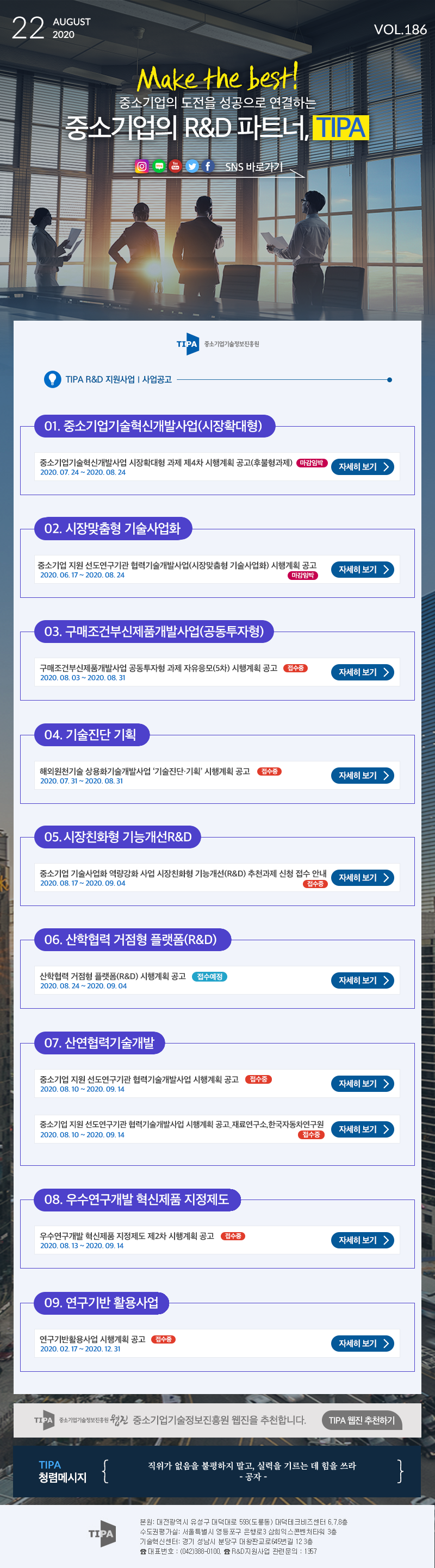 AUGUST 1 22 2020 VOL.186 Make the best!중소기업의 도전을 성공으로 연결하는 중소기업의 R&D 파트너, TIPA OEf SNS 바로가기 TIPA)중소기업기술정보진흥원TIPA R&D 지원사업 | 사업공고101. 중소기업기술혁신개발사업(시장확대형) 중소기업기술혁신개발사업 시장확대형 과제 제4차 시행계획 공고(후불형과제) 마감임박) 자세히 보기 2020. 07. 24 ~ 2020. 08. 24 02. 시장맞춤형 기술사업화 중소기업 지원 선도연구기관 협력기술개발사업(시장맞춤형 기술사업화) 시행계획 공고 2020. 06.17 ~ 2020. 08. 24 마감임박) 자세히 보기 > 103. 구매조건부신제품개발사업(공동투자형) 구매조건부신제품개발사업 공동투자형 과제 자유응모(5차) 시행계획 공고 접수중) 2020. 08. 03 ~ 2020. 08. 31 1 자세히 보기 > 04. 기술진단 기획해외원천기술 상용화기술개발사업 기술진단 기획 시행계획 공고 접수중 2020. 07. 31 ~ 2020. 08. 31 자세히 보기 > 05. 시장친화형 기능개선 R&D 중소기업 기술사업화 역량강화 사업 시장친화형 기능개선(R&D) 추천과제 신청 접수 안내 2020. 08.17 ~ 2020. 09.04 접수중) 자세히 보기 106. 산학협력 거점형 플랫폼(R&D) 산학협력 거점형 플랫폼(R&D) 시행계획 공고 2020.08. 24 ~ 2020. 09.04 접수예정) 자세히 보기 > 07. 산연협력기술개발 중소기업 지원 선도연구기관 협력기술개발사업 시행계획 공고 접수중 2020.08.10 ~ 2020. 09.14 | 자세히 보기 > 중소기업 지원 선도연구기관 협력기술개발사업 시행계획 공고 재료연구소,한국자동차연구원 | 2020. 08.10 ~ 2020.09.14 접수중 자세히 보기 > 108. 우수연구개발 혁신제품 지정제도 우수연구개발 혁신제품 지정제도 제2차 시행계획 공고 접수중) 2020.08. 13 ~ 2020. 09.14 자세히 보기 > 09. 연구기반 활용사업 연구기반활용사업 시행계획 공고 접수중) 2020. 02.17 ~ 2020. 12. 31 자세히 보기 > TIPA 중소기업기술정보진흥원 우진 중소기업기술정보진흥원 웹진을 추천합니다. TIPA 웹진 추천하기 ) TIPA 청렴메시지 직위가 없음을 불평하지 말고, 실력을 기르는 데 힘을 쓰라 - 공자 - TIPA 본원 : 대전광역시 유성구 대덕대로 593 도룡동) 대덕테크비즈센터 6.7.8층 수도권평가실: 서울특별시 영등포구 은행로 3 삼희익스콘벤처타워 3층 기술혁신센터: 경기 성남시 분당구 대왕판교로645번길 12 3층 & 대표번호 : (0420388-0100. & R&D 지원사업 관련 문의 : 157