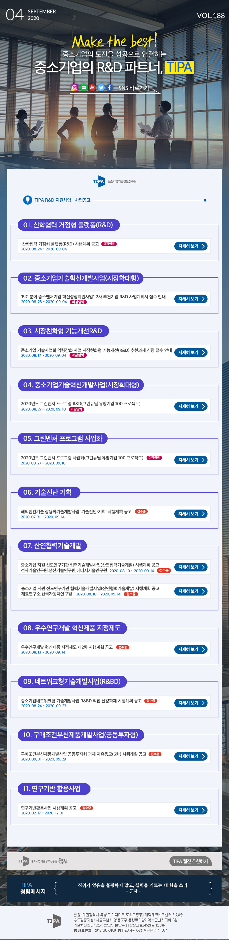 SEPTEMBER| 04 2020 VOL.188 Make the best! 중소기업의 도전을 성공으로 연결하는 중소기업의 R&D 파트너, TIPA O Ef SNS 바로가기 TIPA) 중소기업기술정보진흥원 TIPA R&D 지원사업 | 사업공고 101. 산학협력 거점형 플랫폼(R&D) 산학협력 거점형 플랫폼(R&D) 시행계획 공고 마감임박) 2020. 08. 24 ~ 2020. 09.04 자세히 보기 > 102. 중소기업기술혁신개발사업(시장확대형) 'BIG 분야 중소벤처기업 혁신성장지원사업' 2차 추천기업 R&D 사업계획서 접수 안내 2020. 08. 28 ~ 2020. 09.04 마감임박) 자세히 보기 > 03. 시장친화형 기능개선 R&D 중소기업 기술사업화 역량강화 사업 시장친화형 기능개선(R&D) 추천과제 신청 접수 안내 2020.08.17 ~ 2020.09.04 마감임박 자세히 보기 > 104. 중소기업기술혁신개발사업(시장확대형) 2020년도 그린벤처 프로그램 R&D(그린뉴딜 유망기업 100 프로젝트) 2020. 08. 27 ~ 2020. 09.10 마감임박) 자세히 보기 > 105. 그린벤처 프로그램 사업화 2020년도 그린벤처 프로그램 사업화(그린뉴딜 유망기업 100 프로젝트) 마감임박) 2020. 08. 27 ~ 2020. 09. 100 자세히 보기 > 06. 기술진단 기획 해외원천기술 상용화기술개발사업 기술진단 기획' 시행계획 공고 접수중) 2020. 07. 31 ~ 2020. 09.14 자세히 보기 > 07. 산연협력기술개발 중소기업 지원 선도연구기관 협력기술개발사업(산연협력기술개발) 시행계획 공고 전자기술연구원 생산기술연구원, 에너지기술연구원 2020. 08.10 ~ 2020. 09.14 (접수중) 자세히 보기 > 중소기업 지원 선도연구기관 협력기술개발사업(산연협력기술개발) 시행계획 공고 재료연구소,한국자동차연구원 2020. 08.10 ~ 2020.09.14 접수중) 자세히 보기 > IIIIN 108. 우수연구개발 혁신제품 지정제도 우수연구개발 혁신제품 지정제도 제2차 시행계획 공고 접수중) 2020. 08. 13 ~ 2020. 09.14 자세히 보기 > 109. 네트워크형기술개발사업(R&BD) 중소기업네트워크형 기술개발사업 R&BD 직접 신청과제 시행계획 공고 접수중) 2020. 08. 24 ~ 2020. 09. 23 자세히 보기 > 10. 구매조건부신제품개발사업(공동투자형) 구매조건부신제품개발사업 공동투자형 과제 자유응모(6차) 시행계획 공고 접수중) 2020. 09.01 ~ 2020. 09. 29 자세히 보기 > 11. 연구기반 활용사업 연구기반활용사업 시행계획 공고 접수중 2020. 02.17 ~ 2020. 12. 31 자세히 보기 > TIPA 중소기업기술정보진흥원 원진 TIPA 웹진 추천하기 TIPA 청렴메시지 직위가 없음을 불평하지 말고, 실력을 기르는 데 힘을 쓰라 - 공자 - TIPA 본원: 대전광역시 유성구 대덕대로 593(도룡동) 대덕테크비즈센터 6.7.8층 수도권평가실: 서울특별시 영등포구 은행로 3 삼희익스콘벤처타워 3층 기술혁신센터: 경기 성남시 분당구 대왕판교로645번길 12 3층 & 대표번호 : (0420388-0100. & R&D 지원사업 관련 문의 : 157