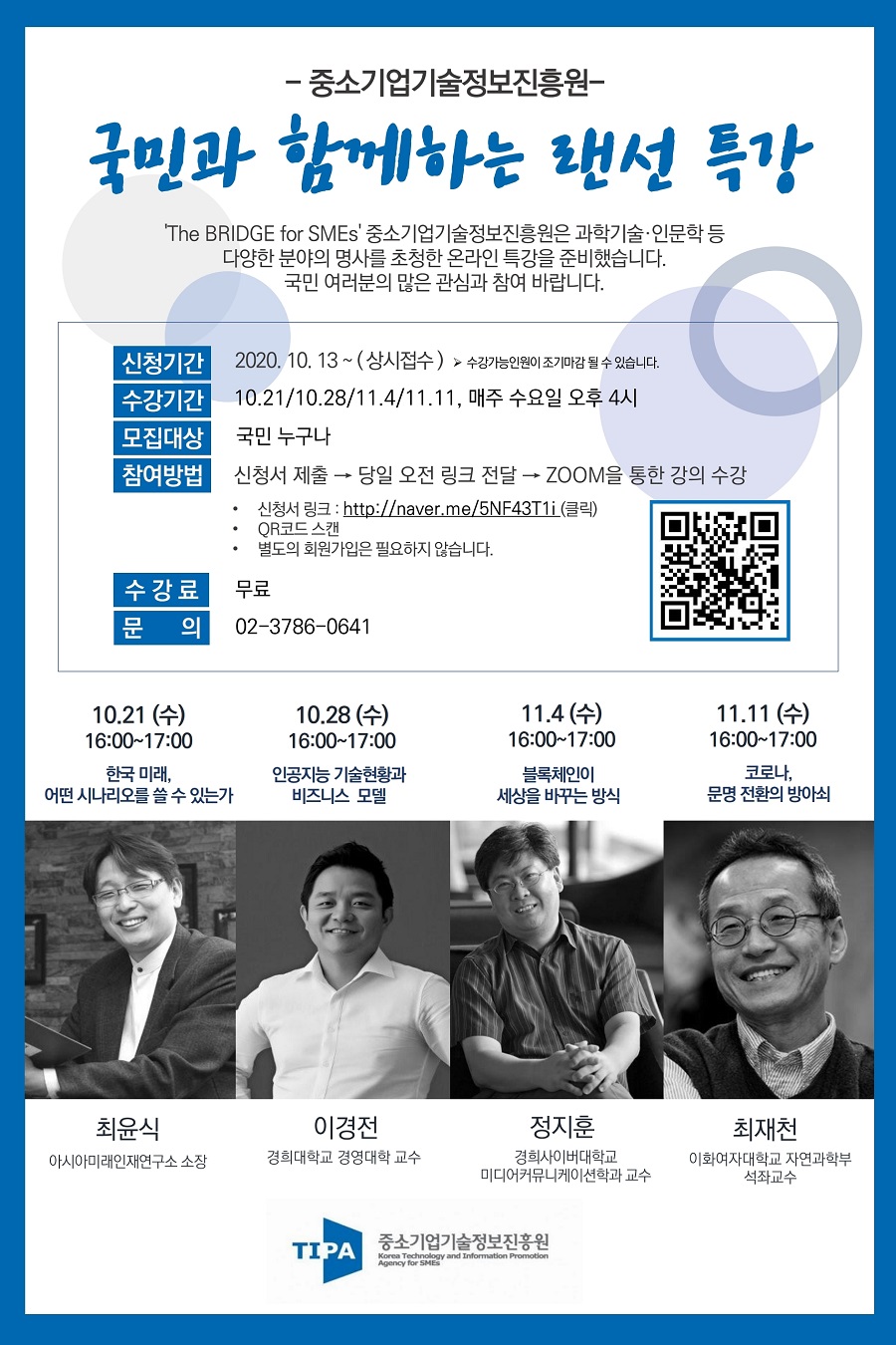중소기업기술정보진흥원 국민과 함께하는 랜선 특강<br />
the bridge for SMEs 중소기업기술정보진흥원은 과학기술, 인문학 등 다양한 분야의 명사를 초청한 온라인 특강을 준비했습니다. 국민 여러분의 많은 관심과 참여 바랍니다.<br />
- 신청기간 : 2020.10.13. ~ (상시접수). 수강가능인원이 조기마감 될 수 있습니다.<br />
- 수강기간 : 10.21/10.28/11.4/11.11, 매주 수요일 오후 4시<br />
- 모집대상 : 국민 누구나<br />
- 참여방법 : 신청서 제출, 당일 오전 링크 전달, zoom을 통한 강의 수강<br />
- 신청서 링크 : http://naver.me/5NF43T1i<br />
- QR코드 스캔<br />
- 별도의 회원가입은 필요하지 않습니다.<br />
- 수강료 : 무료<br />
- 문의 : 02-3786-0641<br />
- 10.21(수) 16:00~17:00 한국 미래, 어떤 시나리오를 쓸 수 있는가. 최윤식 아시아미래인재연구소 소장<br />
- 10.28(수) 16:00~17:00 인공지능 기술현황과 비즈니스 모델. 이경전 경희대학교 경영대학 교수<br />
- 11.4(수) 16:00~17:00 블록체인이 세상을 바꾸는 방식. 정지훈 경희사이버대학교 미디어커뮤니케이션학과 교수<br />
- 11.11(수) 16:00~17:00 코로나, 문명 전환의 방아쇠. 최재천 이화여자대학교 자연과학부 석좌교수
