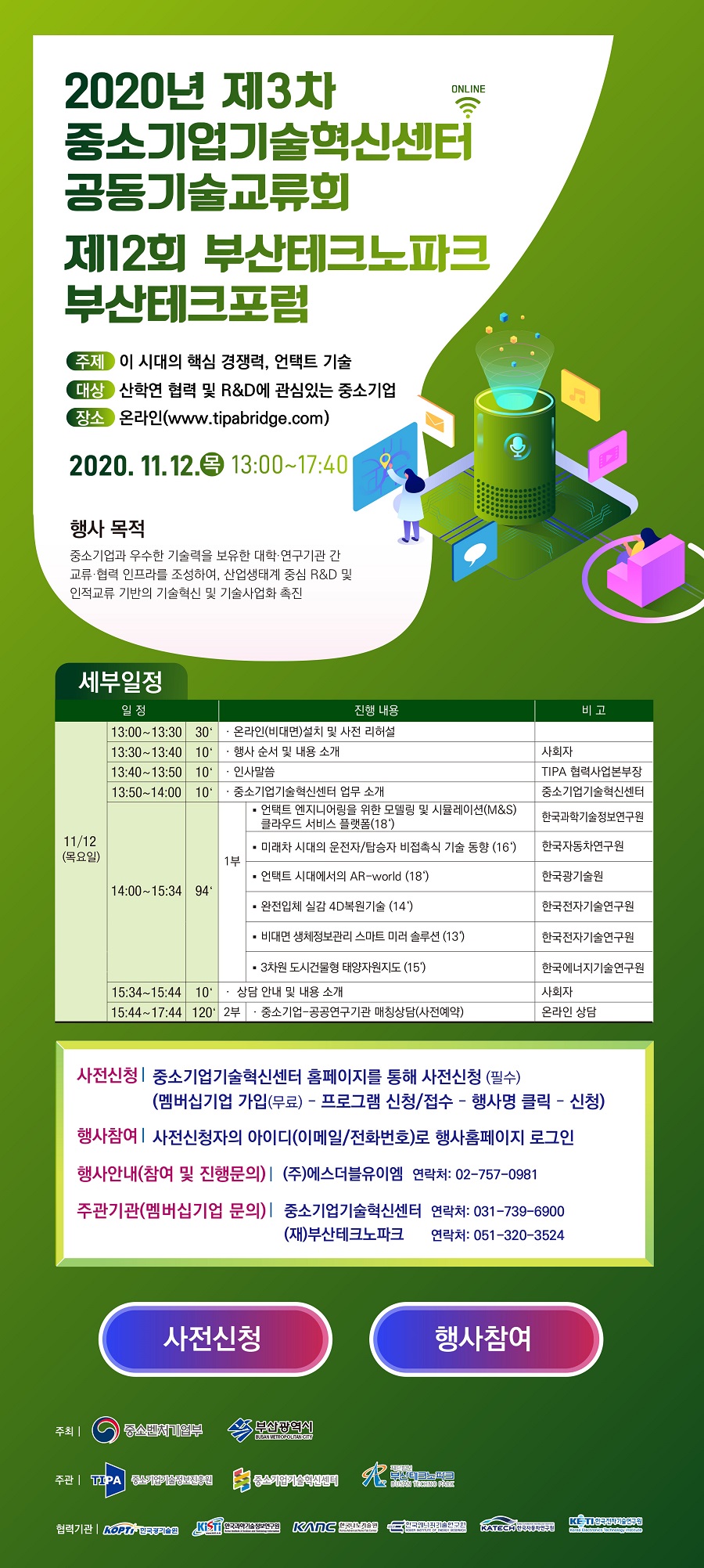 2020년 제3차 중소기업기술혁신센터 공동기술교류회<br />
제12회 부산테크노파크 부산테크포럼<br />
- 주제 : 이 시대의 핵심 경쟁력, 언택트 기술<br />
- 대상 : 산학연 협력 및 R&D에 관심있는 중소기업<br />
- 장소 : 온라인(www.tipabridge.com)<br />
2020.11.12.(목) 13:00~17:40<br />
- 행사목적 : 중소기업과 우수한 기술력을 보유한 대학, 연구기관 간 교류, 협력 인프라를 조성하여, 산업생태계 중심 R&D 및 인적교류 기반의 기술혁신 및 기술사업화 촉진