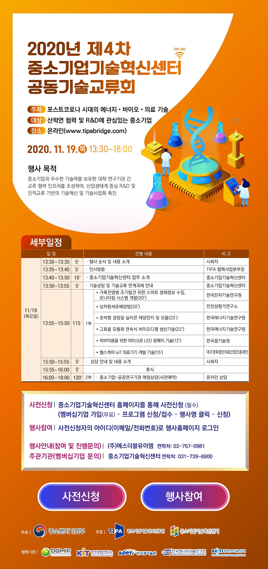 2020년 제4차 중소기업기술혁신센터 공동기술교류회<br />
- 주제 : 포스트코로나 시대의 에너지, 바이오, 의료 기술<br />
- 대상 : 산학연 협력 및 R&D에 관심있는 중소기업<br />
- 장소 : 온라인(www.tipabridge.com)<br />
2020.11.19.(목) 13:30~18:00<br />
- 행사목적 : 중소기업과 우수한 기술력을 보유한 대학, 연구기관 간 교류, 협력 인프라를 조성하여, 산업생태계 중심 R&D 및 인적교류 기반의 기술혁신 및 기술사업화 촉진