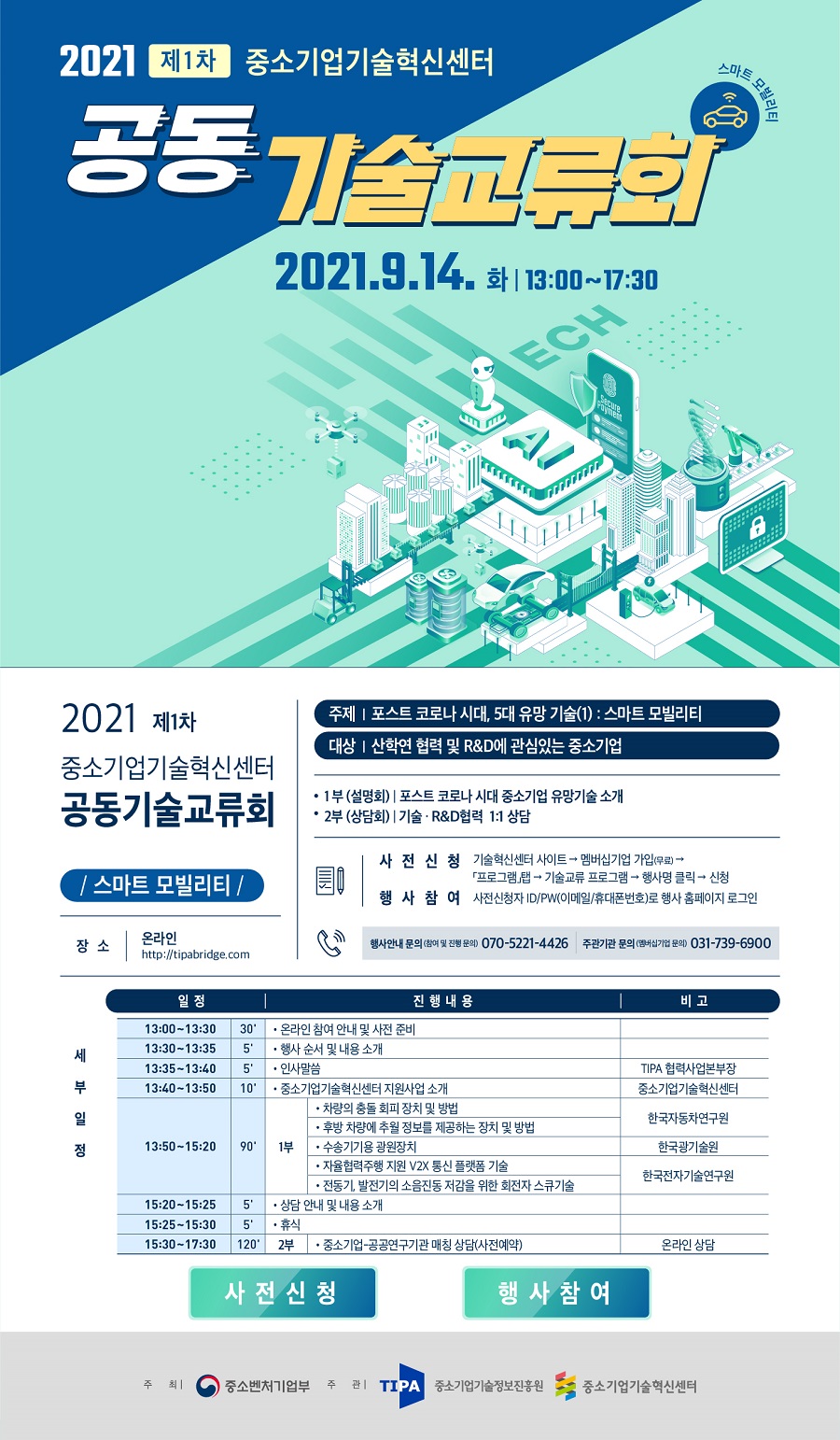 2021 제1차 중소기업기술혁신센터<br />
공동 기술교류회<br />
스마트 모빌리티<br />
2021.9.14. 화 | 13:00~17:30<br />
2021 제1차 중소기업기술혁신센터 공동기술교류회<br />
스마트 모빌리티<br />
장소 | 온라인 http://tipabridge.com<br />
주제 | 포스트 코로나 시대, 5대 유망 기술(1) : 스마트 모빌리티<br />
대상 | 산학연 협력 및 R&D에 관심있는 중소기업<br />
1부 (설명회) | 포스트 코로나 시대 중소기업 유망기술 소개<br />
2부 (상담회) | 기술 · R&D협력 1:1 상담<br />
사전신청 기술혁신센터 사이트 → 멤버십기업 가입(무료) → 프로그램 탭 → 기술교류 프로그램 → 행사명 클릭 → 신청<br />
행사참여 사전신청자 ID/PW(이메일/휴대폰번호)로 행사 홈페이지 로그인<br />
행사안내 문의 (참여 및 진행 문의) 070-5221-4426<br />
주관기관 문의 (멤버십기업 문의) 031-739-6900<br />
세부일정<br />
일정 진행내용 비고<br />
13:00~13:30 온라인 참여 안내 및 사전 준비<br />
13:30~13:35 행사 순서 및 내용 소개<br />
13:35~13:40 인사말씀 - TIPA 협력사업본부장<br />
13:40~13:50  중소기업기술혁신센터 지원사업 소개 - 중소기업기술혁신센터<br />
13:50~15:20 1부 - 차량의 충돌 회피 장치 및 방법, 후방 차량에 추월 정보를 제공하는 장치 및 방법, 수송기기용 광원장치, 자율협력주행 지원 V2X 통신 플랫폼 기술, 전동기 발전기의 소음진동 저감을 위한 회전자 스큐기술 - 한국전자기술연구원<br />
15:20~15:25 상담 안내 및 내용 소개<br />
15:25~15:30 휴식<br />
15:30 ~17:30 2부 - 중소기업 - 공공연구기관 매칭 상담(사전예약) - 온라인 상담
