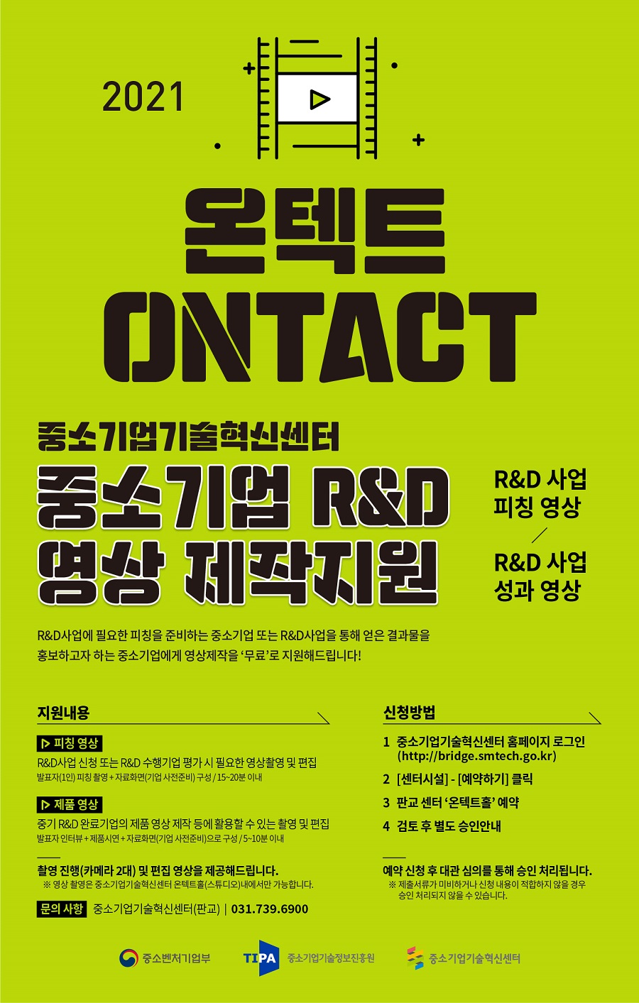 2021 온텍트 ONTACT<br />
중소기업기술혁신센터<br />
중소기업  R&D 영상 제작지원<br />
R&D 사업 피칭 영상 / R&D 사업 성과 영상<br />
R&D사업에 필요한 피칭을 준비하는 중소기업 또는 R&D사업을 통해 얻은 결과물을 홍보하고자 하는 중소기업에게 영상제작을 ‘무료’로 지원해드립니다!<br />
지원내용<br />
피칭 영상 - R&D사업 신청 또는 R&D 수행기업 평가 시 필요한 영상촬영 및 편집<br />
발표자(1인) 피칭 찰영 + 자료화면(기업 사전준비) 구성 / 15~20분 이내<br />
제품 영상 - 중기 R&D 완료기업의 제품 영상 제작 등에 활용할 수 있는 촬영 및 편집<br />
발표자 인터뷰 + 제품시연 + 자료화면(기업 사전준비)으로 구성 / 5~10분 이내<br />
촬영 진행(카메라 2대) 및 편집 영상을 제공해드립니다.<br />
※ 영상 촬영은 중소기업기술혁신센터 온텍트홀(스튜디오)내에서만 가능합니다.<br />
문의 사항 - 중소기업기술혁신센터(판교) 031.739.6900<br />
신청방법<br />
1. 중소기업기술혁신센터 홈페이지 로그인(http://bridge.smtech.go.kr)<br />
2. [센터시설] - [예약하기] 클릭<br />
3. 판교 센터 ‘온텍트홀’ 예약<br />
4. 검토 후 별도 승인안내<br />
예약 신청 후 대관 심의를 통해 승인 처리됩니다.<br />
※ 제출서류가 미비하거나 신청 내용이 적합하지 않을 경우 승인 처리되지 않을 수 있습니다.