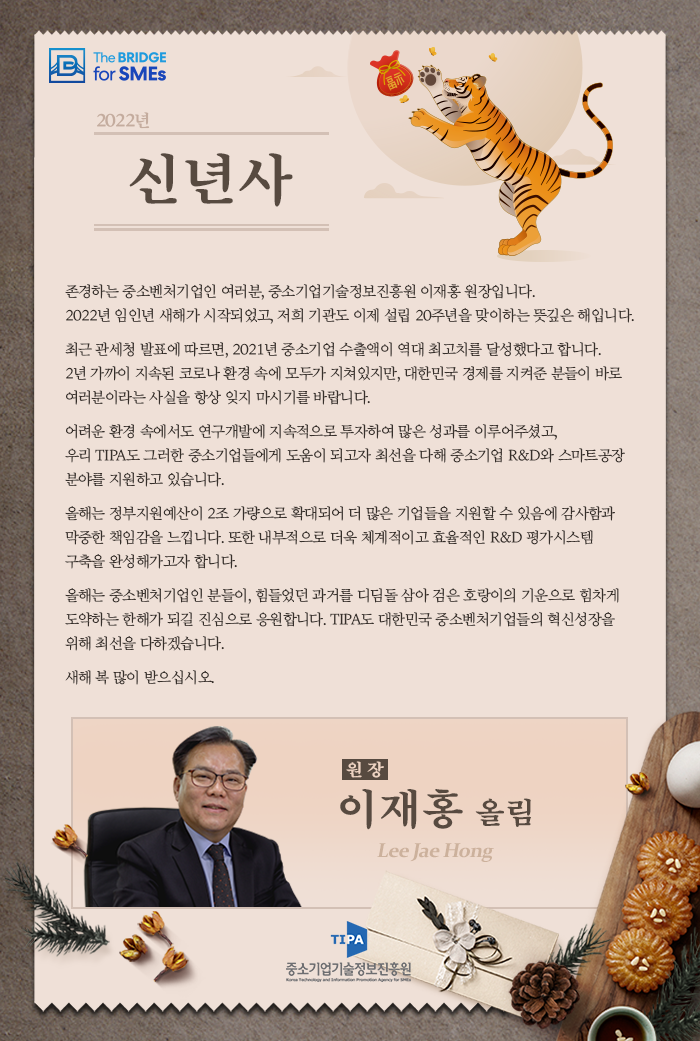 2022년 신년사
존경하는 중소벤처기업인 여러분, 중소기업기술정보진흥원 이재홍 원장입니다. 2022년 임인년 새해가 시작되었고, 저희 기관도 이제 설립 20주년을 맞이하는 뜻깊은 해입니다.
최근 관세청 발표에 따르면, 2021년 중소기업 수출액이 역대 최고치를 달성했다고 합니다. 2년 가까이 지속된 코로나 환경 속에 모두가 지쳐있지만, 대한민국 경제를 지켜준 분들이 바로 여러분이라는 사실을 항상 잊지 마시기를 바랍니다.
어려운 환경 속에서도 연구개발에 지속적으로 투자하여 많은 성과를 이루어주셨고,, 우리 TIPA도 그러한 중소기업들에게 도움이 되고자 최선을 다해 중소기업 R&D와 스마트공장 분야를 지원하고 있습니다.
올해는 정부지원예산이 2조 가량으로 확대되어 더 많은 기업들을 지원할 수 있음에 감사함과 막중한 책임감을 느낍니다. 또한 내부적으로 더욱 체계적이고 효율적인 R&D 평가시스템 구축을 완성해가고자 합니다.
올해는 중소벤처기업인 분들이, 힘들었던 과거를 디딤돌 삼아 검은 호랑이의 기운으로 힘차게 도약하는 한해가 되길 진심으로 응원합니다. TIPA도 대한민국 중소벤처기업들의 혁신성장을 위해 최선을 다하겠습니다.
새해 복 많이 받으십시오.
원장 이재홍 올림
TIPA 중소기업기술정보진흥원