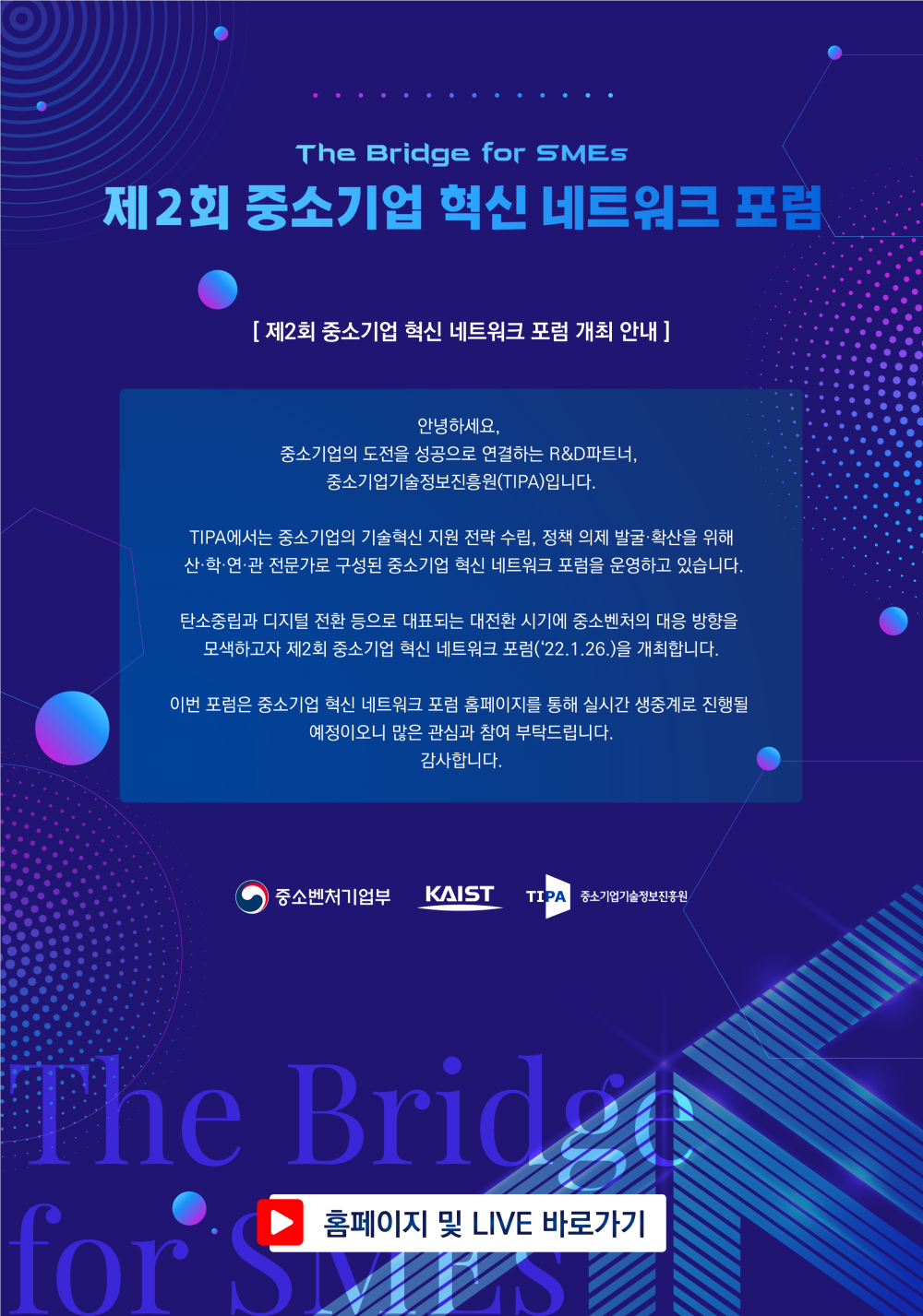 The Bridge for SMEs
제2회 중소기업 혁신 네트워크 포럼
[ 제2회 중소기업 혁신 네트워크 포럼 개최 안내 ]
안녕하세요, 중소기업의 도전을 성공으로 연결하는 R&D 파트너,
중소기업기술정보진흥원(TIPA)입니다.
TIPA에서는 중소기업의 기술혁신 지원 전략 수립, 정책 의제 발굴·확산을 위해 산·학·연·관 전문가로 구성된 중소기업 혁신 네트워크 포럼을 운영하고 있습니다.
탄소중립과 디지털 전환 등으로 대표되는 대전환 시기에 중소벤처의 대응 방향을
모색하고자 제2회 중소기업 혁신 네트워크 포럼('22.1.26.)을 개최합니다.
이번 포럼은 중소기업 혁신 네트워크 포럼 홈페이지를 통해 실시간 생중계로 진행될
예정이오니 많은 관심과 참여 부탁드립니다.
감사합니다.
중소벤처기업부 / KAIST / TIPA 중소기업기술정보진흥원
홈페이지 및 LIVE 바로가기
