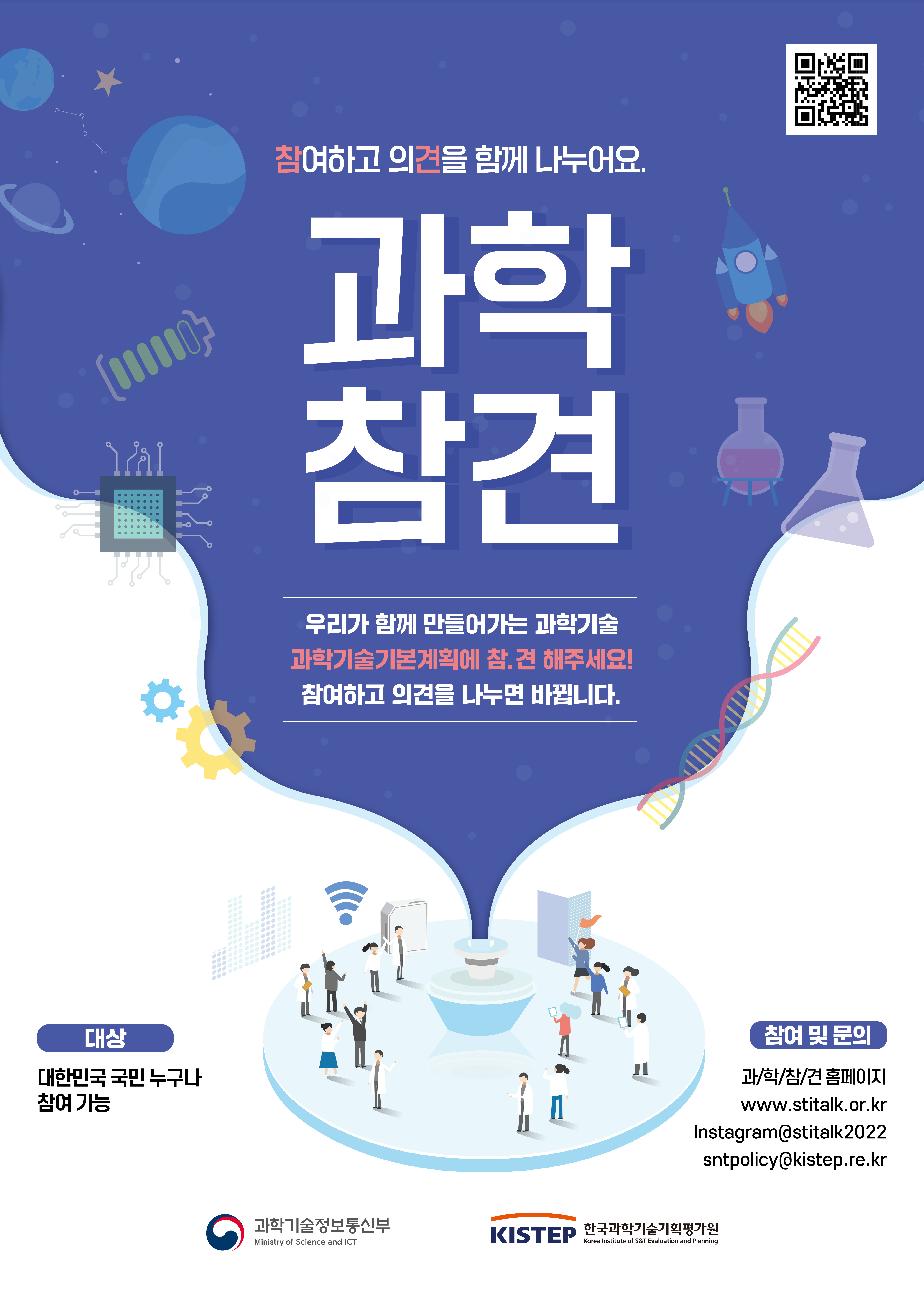 참여하고 의견을 함께 나누어요. 과학참견 우리가 함께 만들어가는 과학기술 과학기술기본계획에 참.견 해주세요! 참여하고 의견을 나누면 바뀝니다. 대상: 대한민국 국민 누구나 참여가능 참여 및 문의: 과/학/참/견 홈페이지