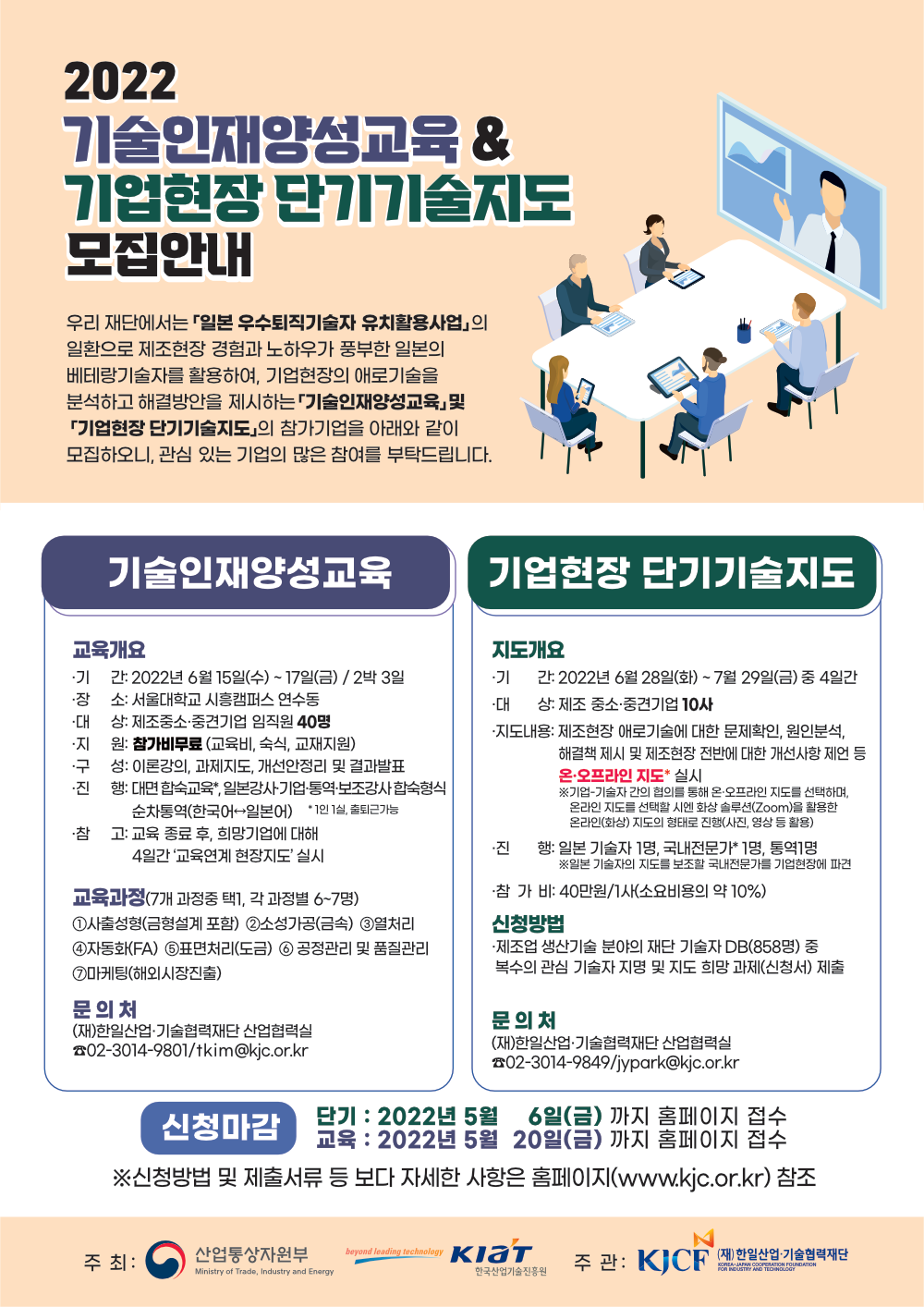 2022 기술인재양성교육 & 기업현장 단기기술지도 모집안내<br />
우리 재단에서는 일본 우수퇴직기술자 유치활용사업의 일환으로 제조현장 경험과 노하우가 풍부한 일본의 베테랑기술자를 활용하여, 기업현장의 애로기술을 분석하고 해결방안을 제시하는 기술인재양성교육 및 기업현장 단기기술지도의 참가기업을 아래와 같이 모집하오니, 관심 있는 기업의 많은 참여를 부탁드립니다.<br />
기술인재양성교육<br />
교육개요<br />
기간: 2022년 6월 15일(수) ~ 17일(금) / 2박 3일<br />
장소: 서울대학교 시흥캠퍼스 연수동<br />
대상: 제조중소·중견기업 임직원 40명<br />
지원: 참가비무료 (교육비, 숙식, 교재지원)<br />
구성: 이론강의, 과제지도, 개선안정리 및 결과발표<br />
진행: 대면 합숙교육 , 일본강사기업 통역·보조강사 합숙형식<br />
순차통역(한국어 일본어) *1인 1실, 출퇴근가능<br />
참고: 교육 종료 후, 희망기업에 대해 4일간 교육연계 현장지도 실시<br />
교육과정 (7개 과정중 택1, 각 과정별 6~7명)<br />
1. 사출성형(금형설계 포함) 2. 소성가공(금속) 3. 열처리 4. 자동화(FA) 5. 표면처리(도금) 6. 공정관리 및 품질관리 7. 마케팅(해외시장진출)<br />
문의처: (재)한일산업 기술협력재단 산업협력실 02-3014-9801/tkim@kjc.or.kr<br />
기업현장 단기기술지도<br />
지도개요<br />
기간: 2022년 6월 28일(화) ~ 7월 29일(금) 중 4일간<br />
대상: 제조 중소·중견기업 10사<br />
지도내용: 제조현장 애로기술에 대한 문제확인, 원인분석, 해결책 제시 및 제조현장 전반에 대한 개선사항 제언 등 온.오프라인 지도 실시<br />
※기업 기술자 간의 협의를 통해 온·오프라인 지도를 선택하며, 온라인 지도를 선택할 시엔 화상 솔루션(Zoom)을 활용한 온라인(화상) 지도의 형태로 진행(사진, 영상 등 활용)<br />
진행: 일본 기술자 1명, 국내전문가 1명, 통역 1명<br />
※일본 기술자의 지도를 보조할 국내전문가를 기업현장에 파견<br />
참가비: 40만원/사(소요비용의 약 10%<br />
신청방법: 제조업 생산기술 분야의 재단 기술자 DB(858명) 중 복수의 관심 기술자 지명 및 지도 희망 과제(신청서) 제출<br />
문의처: (재)한일산업 기술협력재단 산업협력실 02-3014-9849/jypark@kjc.or.kr<br />
신청마감<br />
단기 : 2022년 5월 6일(금) 까지 홈페이지 접수<br />
교육 : 2022년 5월 20일(금) 까지 홈페이지 접수<br />
※신청방법 및 제출서류 등 보다 자세한 사항은 홈페이지(www.kjc.or.kr) 참조