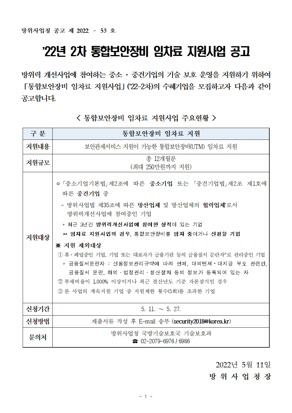 22년 2차 통합보안장비 임차료 지원사업 공고<br />
방위력 개선사업에 참여하는 중소 · 중견기업의 기술 보호 운영을 지원하기 위하여 「통합보안장비 임차료 지원사업」 (22-2차)의 수혜기업을 모집하고자 다음과 같이 공고합니다.<br />
통합보안장비 임차료 지원사업 주요현황 <br />
구분 통합보안장비 임차료 지원<br />
지원내용: 보안관제서비스 지원이 가능한 통합보안장비(UTM) 임차료 지원<br />
지원규모: 총 12개월분 (최대 250만원까지 지원)<br />
지원대상: 「중소기업기본법」 제2조에 따른 중소기업 또는 「중견기업법」제2조 제1호에 따른 중견기업 중<br />
- 방위사업법 제35조에 따른 방산업체 및 방산업체의 협력업체*로서 방위력 개선사업에 참여중인 기업<br />
* 최근 3년간 방위력 개선 사업에 참여한 실적이 있는 기업<br />
** 임차료 지원사업의 경우, 통합보안장비를 임차 중이거나 신청할 기업<br />
※ 지원 제외대상<br />
1. 휴·폐업중인 기업, 기업 또는 대표자가 금융기관 등의 금융질서 문란자*로 관리중인 기업 |<br />
* 금융질서문란자 : 신용정보 관리 규약에 따라 연체, 대의 변제 · 대지급 부도 관련인, 금융질서 문란, 화의 · 법정관리 · 청산절차 등의 정보가 등록되어 있는 자<br />
2. 부채비율이 1,000% 이상이거나 최근 결산년도 기준 자본잠식인 경우<br />
3. 본 사업의 계속지원 기업 중 지원제한 횟수(5회)를 초과한 기업신청기간<br />
신청기간: 5. 11. ~ 5. 27.<br />
신청방법: 제출서류 작성 후 E-mail 송부 (security 2018@korea.kr)<br />
문의처: 방위사업청 국방기술보호국 기술보호과 | 02-2079-6976 / 6986