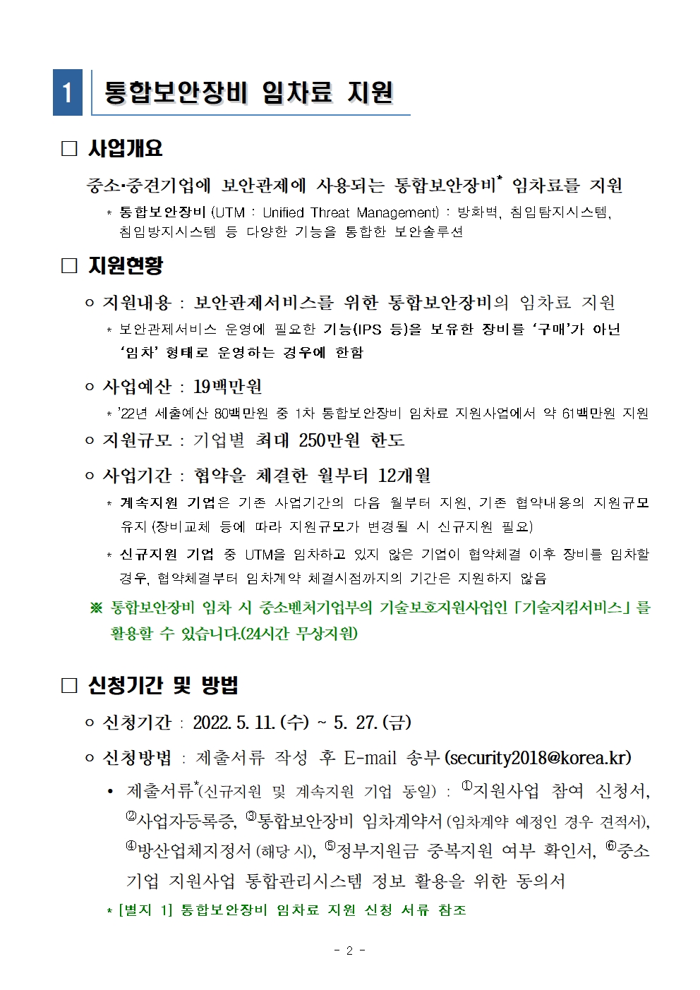 통합보안장비 임차료 지원<br />
사업개요 중소·중견기업에 보안관제에 사용되는 통합보안장비* 임차료를 지원<br />
* 통합보안장비 (UTM : Unified Threat Management) : 방화벽, 침입탐지시스템, 침입방지시스템 등 다양한 기능을 통합한 보안 솔루션<br />
지원현황<br />
지원내용 : 보안관제서비스를 위한 통합보안장비의 임차료 지원<br />
* 보안관제서비스 운영에 필요한 기능(IPS 등)을 보유한 장비를 ‘구매’가 아닌 ‘임차’ 형태로 운영하는 경우에 한함<br />
사업예산 : 19 백만원<br />
* '22년 세출예산 80백만원 중 1차 통합보안장비 임차료 지원사업에서 약 61백만원 지원<br />
 지원규모 : 기업별 최대 250만원 한도<br />
사업기간 : 협약을 체결한 월부터 12개월<br />
* 계속지원 기업은 기존 사업기간의 다음 월부터 지원, 기존 협약내용의 지원규모 유지 (장비교체 등에 따라 지원규모가 변경될 시 신규지원 필요)<br />
* 신규지원 기업 중 UTM을 임차하고 있지 않은 기업이 협약체결 이후 장비를 임차할 경우, 협약체결부터 임차계약 체결시점까지의 기간은 지원하지 않음<br />
※ 통합보안장비 임차 시 중소벤처기업부의 기술보호지원사업인 기술지킴서비스」를 활용할 수 있습니다.(24시간 무상지원)<br />
신청기간 및 방법<br />
신청기간 : 2022. 5. 11. (수) ~ 5. 27. (금)<br />
신청방법 : 제출서류 작성 후 E-mail 송부 (security2018@korea.kr)<br />
제출서류 (신규지원 및 계속지원 기업 동일) : 1지원사업 참여 신청서, 2 사업자등록증, 통합보안장비 임차계약서 (임차계약 예정인 경우 견적서), 방산업체지정서 (해당 시), 정부지원금 중복지원 여부 확인서, 중소 기업 지원사업 통합관리시스템 정보 활용을 위한 동의서<br />
* [별지 1] 통합보안장비 임차료 지원 신청 서류 참조