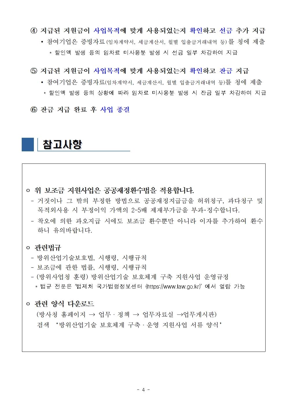 4. 지급된 지원금이 사업목적에 맞게 사용되었는지 확인하고 선금 추가 지급<br />
* 참여기업은 증빙자료 (임차계약서, 세금계산서, 월별 입출금거래내역 등)를 청에 제출<br />
* 할인액 발생 등의 임차료 미사용분 발생 시 선금 일부 차감하여 지급<br />
5. 지급된 지원금이 사업목적에 맞게 사용되었는지 확인하고 잔금 지급<br />
* 참여기업은 증빙자료(임차계약서, 세금계산서, 월별 입출금거래내역 등)를 청에 제출<br />
* 할인액 발생 등의 상황에 따라 임차료 미사용분 발생 시 잔금 일부 차감하여 지급<br />
6. 잔금 지급 완료 후 사업 종결<br />
참고사항<br />
위 보조금 지원사업은 공공재정환수법을 적용합니다.<br />
- 거짓이나 그 밖의 부정한 방법으로 공공재정지급금을 허위청구, 과다청구 및 목적 외사용 시 부정이익 가액의 2~5배 제재부가금을 부과·징수합니다. 착오에 의한 과오지급 시에도 보조금 환수뿐만 아니라 이자를 추가하여 환수 하니 유의 바랍니다.<br />
관련법규<br />
- 방위산업기술보호법, 시행령, 시행규칙<br />
- 보조금에 관한 법률, 시행령, 시행규칙<br />
- (방위사업청 훈령) 방위산업기술 보호체계 구축 지원사업 운영규정<br />
* 법규 전문은 법제처 국가법령정보센터 (https:/www.law.go.kr)'에서 열람 가능<br />
관련 양식 다운로드 (방사청 홈페이지 → 업무·정책 → 업무자료실 →업무게시판)<br />
검색 '방위산업기술 보호체계 구축·운영 지원사업 서류 양식’