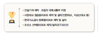 •건설기계 제작·조립자 국토교통부 지정<br />
•사장대교 점검용리프트 제작 및 설치(인천대교, 이순신대교 등)<br />
•한국가스공사 방폭형리프트 제작 및 설치<br />
•조선소 선박용리프트 제작/설치(STX조선)